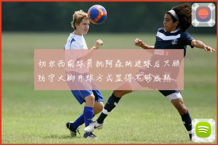 切尔西前球员批阿森纳进球后只顾防守大脚开球方式显得不够成熟