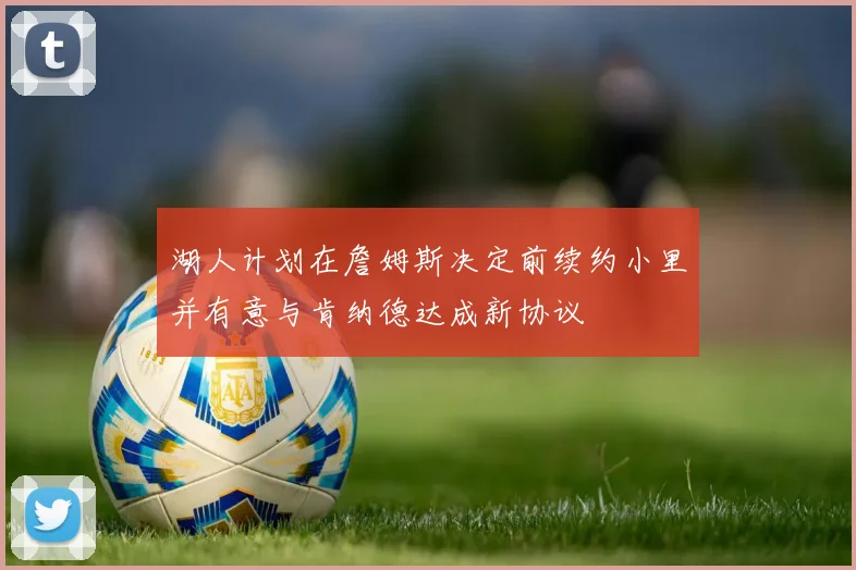 湖人计划在詹姆斯决定前续约小里并有意与肯纳德达成新协议
