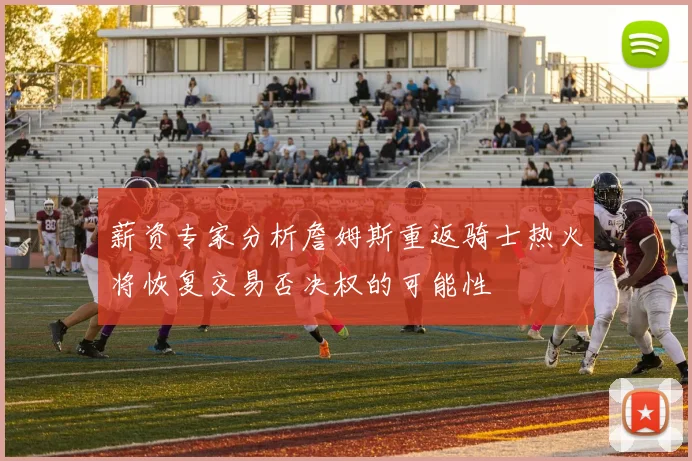 薪资专家分析詹姆斯重返骑士热火将恢复交易否决权的可能性