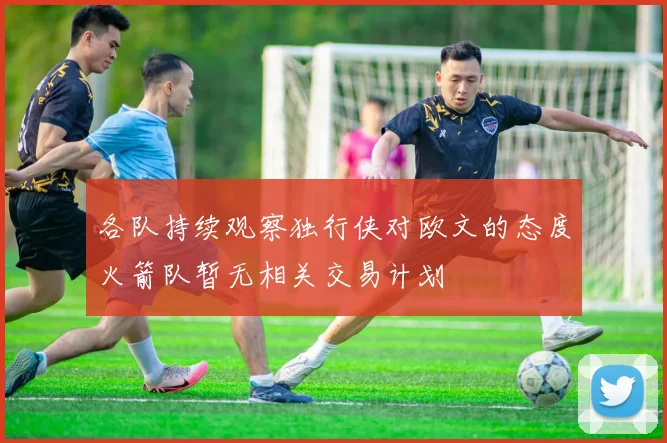 各队持续观察独行侠对欧文的态度火箭队暂无相关交易计划
