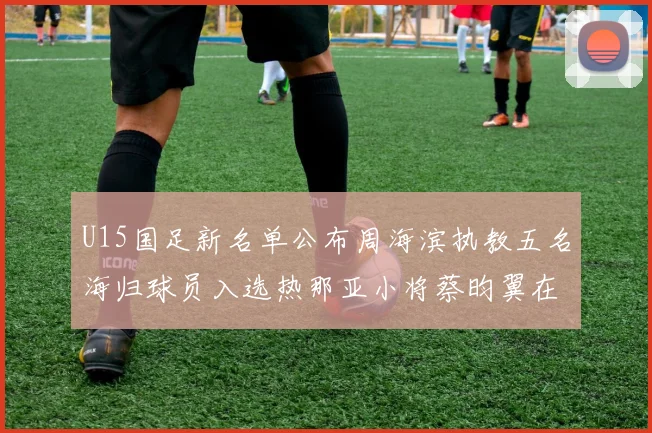 U15国足新名单公布周海滨执教五名海归球员入选热那亚小将蔡昀翼在列