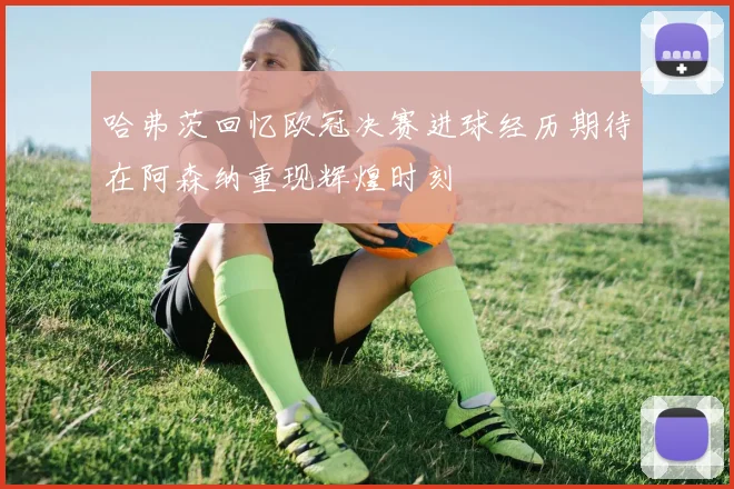 哈弗茨回忆欧冠决赛进球经历期待在阿森纳重现辉煌时刻