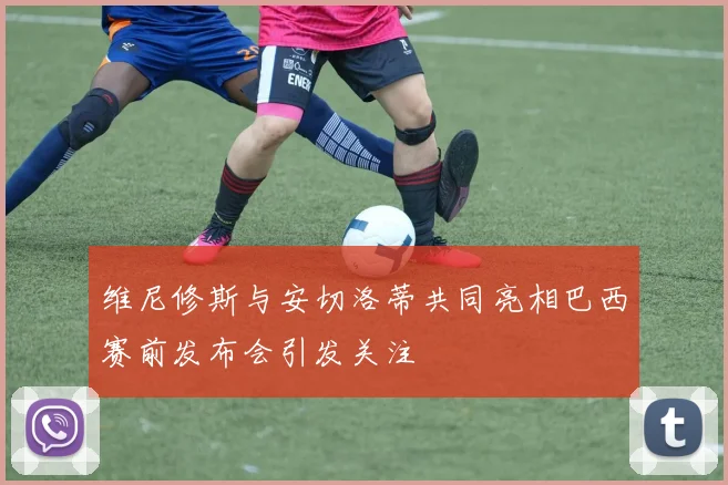 维尼修斯与安切洛蒂共同亮相巴西赛前发布会引发关注