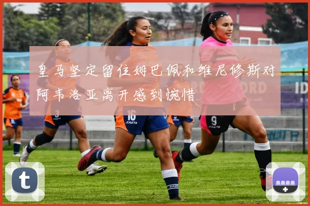 皇马坚定留住姆巴佩和维尼修斯对阿韦洛亚离开感到惋惜