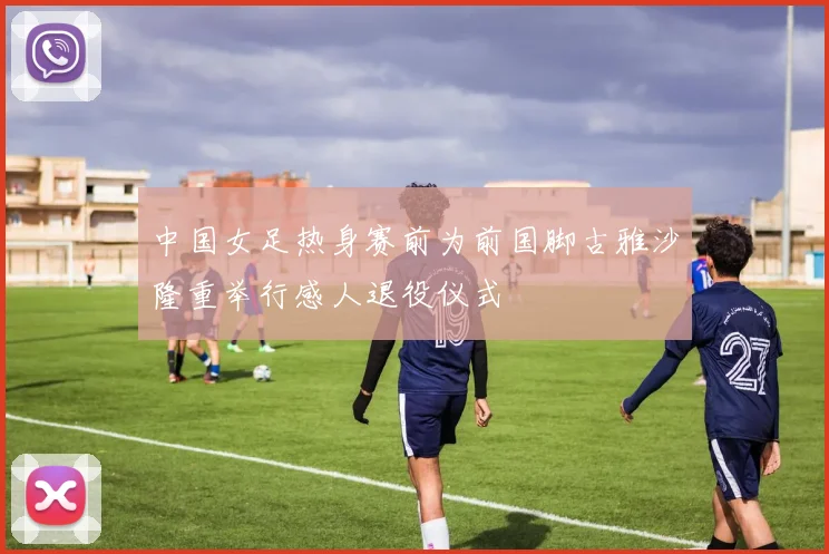 中国女足热身赛前为前国脚古雅沙隆重举行感人退役仪式