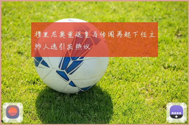 穆里尼奥重返皇马传闻再起下任主帅人选引发热议