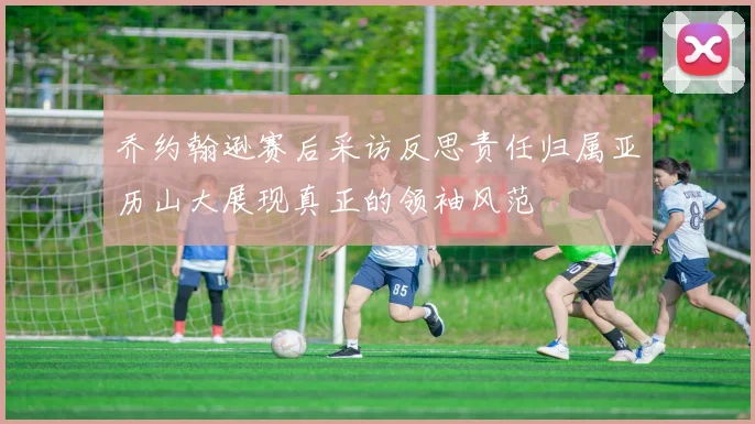 乔约翰逊赛后采访反思责任归属亚历山大展现真正的领袖风范